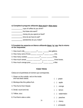 36
_________________ ___________________ ___________________
e) Completa la pregunta utilizando How much o How many.
____________ cups of coffee do you drink?
____________ fruit does she want?
____________ money do you spend on food?
____________ time do we have to eat?
____________ sandwiches do you make?
f) Completa los espacios en blanco utilizando there / is / are. Haz lo mismo
en las respuestas.
1. How much milk______ _______? _____ ______two gallons.
2. How many cans of tuna ______ _______? _____ _____ one.
3. How many cookies _______ ______? ______ ______ a bag.
4. How much cereal _______ ________? ______ _______ three boxes.
5. How much orange juice _______ _____? _____ _____ a liter.
FOOD TRIVIA
Coloca en el paréntesis el número que corresponda.
1. Green on the outside, red on the inside
and has black seeds.
2. Monkeys like this yellow fruit.
3. This fruit is from Hawaii.
4. Small, round and red.
5. Yellow, sour.
6. Fruit that is also a color.
( ) grape
( ) apple
( ) orange
( ) lemon
( ) watermelon
( ) peaches
( ) cherry
( ) pineapple
 