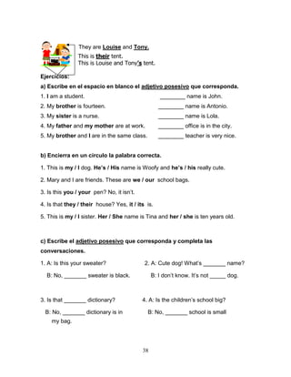 38
They are Louise and Tony.
Ejercicios:
a) Escribe en el espacio en blanco el adjetivo posesivo que corresponda.
1. I am a student. ________ name is John.
2. My brother is fourteen. ________ name is Antonio.
3. My sister is a nurse. ________ name is Lola.
4. My father and my mother are at work. ________ office is in the city.
5. My brother and I are in the same class. ________ teacher is very nice.
b) Encierra en un círculo la palabra correcta.
1. This is my / I dog. He’s / His name is Woofy and he’s / his really cute.
2. Mary and I are friends. These are we / our school bags.
3. Is this you / your pen? No, it isn’t.
4. Is that they / their house? Yes, it / its is.
5. This is my / I sister. Her / She name is Tina and her / she is ten years old.
c) Escribe el adjetivo posesivo que corresponda y completa las
conversaciones.
1. A: Is this your sweater? 2. A: Cute dog! What’s _______ name?
B: No, _______ sweater is black. B: I don’t know. It’s not _____ dog.
3. Is that _______ dictionary? 4. A: Is the children’s school big?
B: No, _______ dictionary is in B: No, _______ school is small
my bag.
This is their tent.
This is Louise and Tony’s tent.
 