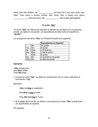 40
along well with William, her _____________, but they don’t see each other very
often. Then there is Anne’s mother, Mrs. Scott. She is Sarah and Jack’s
_____________. She and Anne, her _____________, like to play golf together.
El verbo “like”
El verbo “like” se utiliza para expresar el agrado que se tiene por una persona,
animal, un objeto o una acción. La equivalencia de este verbo en español es
“gustar”.
La conjugación del verbo “like” en Presente Simple es la siguiente:
Equivalencia en Español
I like me gusta
You like te gusta
He likes a él le gusta
She likes a ella le gusta
It likes le gusta
We like a nosostros nos gusta
They like a ellos les gusta
Ejemplos:
I like orange juice.
She likes coffee.
They like dogs.
 Cuando el verbo “like” se utiliza en combinación con un verbo, éste lleva la
terminación “ing”.
Ejemplos:
I like cooking on weekends.
She likes going to clubs.
They like listening to music.
 Si el objeto de la oración se refiere a una persona, el verbo “like” puede tener
dos significados en español.
Por ejemplo:
 