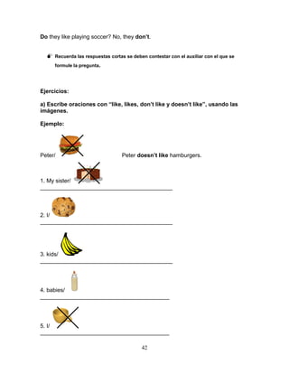 42
Do they like playing soccer? No, they don’t.
 Recuerda las respuestas cortas se deben contestar con el auxiliar con el que se
formule la pregunta.
Ejercicios:
a) Escribe oraciones con “like, likes, don’t like y doesn’t like”, usando las
imágenes.
Ejemplo:
Peter/ Peter doesn’t like hamburgers.
1. My sister/
__________________________________________
2. I/
__________________________________________
3. kids/
__________________________________________
4. babies/
_________________________________________
5. I/
_________________________________________
 