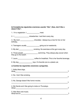 43
b) Completa las siguientes oraciones usando “like”, likes, don’t like o
doesn’t like”.
1. I’m a vegetarian. I ______________ meat.
2. I ________________ strawberries. I eat them every day.
3. My mom _______________ chocolate. I always buy a box for her on her
birthday.
4. Teenagers usually ______________ going out on weekends.
5. My dad ________________ smoking. He exercises at the gym every day.
6. Those people ________________ swimming. They always play soccer when
they go to the beach.
7. Laura __________________ coffee for breakfast. This is her favorite beverage.
8. My dog _______________ toys. It’s favorite one is a plastic cat.
c) Cambia las siguientes oraciones a preguntas.
1. Kathy likes dogs.
What___________________________________________________________?
2. No, I don’t like smoking.
_______________________________________________________________?
3. No, George doesn’t like horror movies.
_______________________________________________________________?
4. My friends and I like going to clubs on Thursdays.
When __________________________________________________________?
5. Alan likes rock music.
What kind of _____________________________________________________?
 