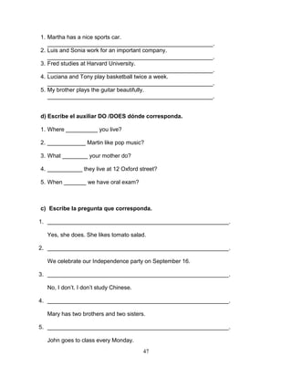 47
1. Martha has a nice sports car.
____________________________________________________.
2. Luis and Sonia work for an important company.
____________________________________________________.
3. Fred studies at Harvard University.
____________________________________________________.
4. Luciana and Tony play basketball twice a week.
____________________________________________________.
5. My brother plays the guitar beautifully.
____________________________________________________.
d) Escribe el auxiliar DO /DOES dónde corresponda.
1. Where __________ you live?
2. ____________ Martin like pop music?
3. What ________ your mother do?
4. ___________ they live at 12 Oxford street?
5. When _______ we have oral exam?
c) Escribe la pregunta que corresponda.
1. _________________________________________________________.
Yes, she does. She likes tomato salad.
2. _________________________________________________________.
We celebrate our Independence party on September 16.
3. _________________________________________________________.
No, I don’t. I don’t study Chinese.
4. _________________________________________________________.
Mary has two brothers and two sisters.
5. _________________________________________________________.
John goes to class every Monday.
 
