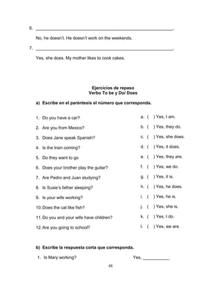 48
6. _________________________________________________________.
No, he doesn’t. He doesn’t work on the weekends.
7. _________________________________________________________.
Yes, she does. My mother likes to cook cakes.
Ejercicios de repaso
Verbo To be y Do/ Does
a) Escribe en el paréntesis el número que corresponda.
1. Do you have a car?
2. Are you from Mexico?
3. Does Jane speak Spanish?
4. Is the train coming?
5. Do they want to go
6. Does your brother play the guitar?
7. Are Pedro and Juan studying?
8. Is Susie’s father sleeping?
9. Is your wife working?
10.Does the cat like fish?
11.Do you and your wife have children?
12.Are you going to school?
b) Escribe la respuesta corta que corresponda.
1. Is Mary working? Yes, ___________
a. ( ) Yes, I am.
b. ( ) Yes, they do.
c. ( ) Yes, she does.
d. ( ) Yes, it does.
e. ( ) Yes, they are.
f. ( ) Yes, we do.
g. ( ) Yes, it is.
h. ( ) Yes, he does.
i. ( ) Yes, he is.
j. ( ) Yes, she is.
k. ( ) Yes, I do.
l. ( ) Yes, we are.
 