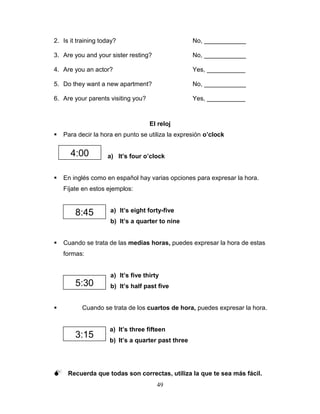 49
2. Is it training today? No, ____________
3. Are you and your sister resting? No, ____________
4. Are you an actor? Yes, ___________
5. Do they want a new apartment? No, ____________
6. Are your parents visiting you? Yes, ___________
El reloj
 Para decir la hora en punto se utiliza la expresión o’clock
a) It’s four o’clock
 En inglés como en español hay varias opciones para expresar la hora.
Fíjate en estos ejemplos:
a) It’s eight forty-five
b) It’s a quarter to nine
 Cuando se trata de las medias horas, puedes expresar la hora de estas
formas:
a) It’s five thirty
b) It’s half past five
 Cuando se trata de los cuartos de hora, puedes expresar la hora.
a) It’s three fifteen
b) It’s a quarter past three
 Recuerda que todas son correctas, utiliza la que te sea más fácil.
8:45
3:15
4:00
5:30
 