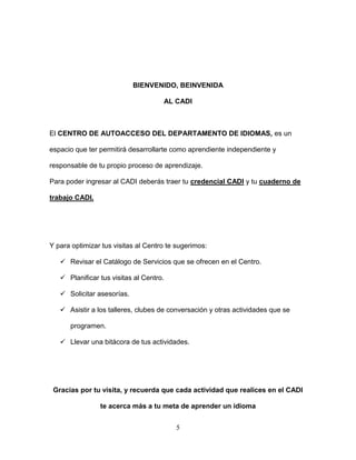 5
BIENVENIDO, BEINVENIDA
AL CADI
El CENTRO DE AUTOACCESO DEL DEPARTAMENTO DE IDIOMAS, es un
espacio que ter permitirá desarrollarte como aprendiente independiente y
responsable de tu propio proceso de aprendizaje.
Para poder ingresar al CADI deberás traer tu credencial CADI y tu cuaderno de
trabajo CADI.
Y para optimizar tus visitas al Centro te sugerimos:
 Revisar el Catálogo de Servicios que se ofrecen en el Centro.
 Planificar tus visitas al Centro.
 Solicitar asesorías.
 Asistir a los talleres, clubes de conversación y otras actividades que se
programen.
 Llevar una bitácora de tus actividades.
Gracias por tu visita, y recuerda que cada actividad que realices en el CADI
te acerca más a tu meta de aprender un idioma
 