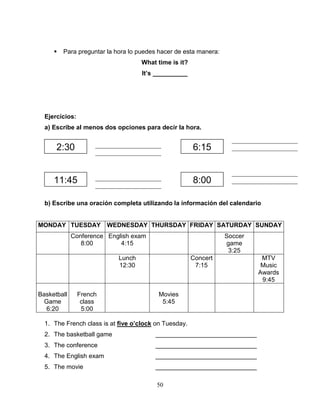 50
 Para preguntar la hora lo puedes hacer de esta manera:
What time is it?
It’s __________
Ejercicios:
a) Escribe al menos dos opciones para decir la hora.
b) Escribe una oración completa utilizando la información del calendario
MONDAY TUESDAY WEDNESDAY THURSDAY FRIDAY SATURDAY SUNDAY
Conference
8:00
English exam
4:15
Soccer
game
3:25
Lunch
12:30
Concert
7:15
MTV
Music
Awards
9:45
Basketball
Game
6:20
French
class
5:00
Movies
5:45
1. The French class is at five o’clock on Tuesday.
2. The basketball game _____________________________
3. The conference _____________________________
4. The English exam _____________________________
5. The movie _____________________________
2:30
11:45 8:00
6:15_____________________
_____________________
_____________________
_____________________
_____________________
_____________________
_____________________
_____________________
 