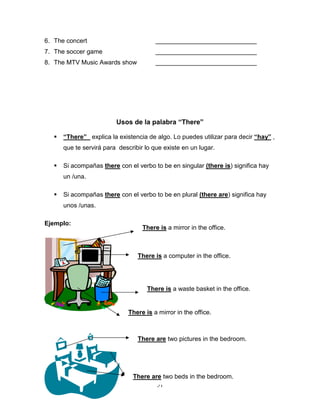 51
6. The concert _____________________________
7. The soccer game _____________________________
8. The MTV Music Awards show _____________________________
Usos de la palabra “There”
 “There” explica la existencia de algo. Lo puedes utilizar para decir “hay” ,
que te servirá para describir lo que existe en un lugar.
 Si acompañas there con el verbo to be en singular (there is) significa hay
un /una.
 Si acompañas there con el verbo to be en plural (there are) significa hay
unos /unas.
Ejemplo:
There is a mirror in the office.
There are two beds in the bedroom.
There is a computer in the office.
There is a waste basket in the office.
There is a mirror in the office.
There are two pictures in the bedroom.
 