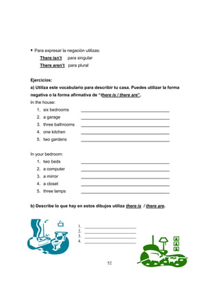 52
 Para expresar la negación utilizas:
There isn’t para singular
There aren’t para plural
Ejercicios:
a) Utiliza este vocabulario para describir tu casa. Puedes utilizar la forma
negativa o la forma afirmativa de “there is / there are”.
In the house:
1. six bedrooms _____________________________________
2. a garage _____________________________________
3. three bathrooms _____________________________________
4. one kitchen _____________________________________
5. two gardens _____________________________________
In your bedroom:
1. two beds _____________________________________
2. a computer _____________________________________
3. a mirror _____________________________________
4. a closet _____________________________________
5. three lamps _____________________________________
b) Describe lo que hay en estos dibujos utiliza there is / there are.
1. ________________________
2. ________________________
3. ________________________
4. ________________________
 