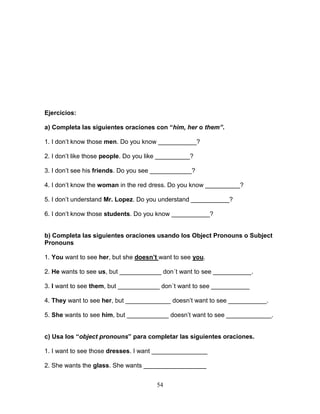 54
Ejercicios:
a) Completa las siguientes oraciones con “him, her o them”.
1. I don’t know those men. Do you know ___________?
2. I don’t like those people. Do you like __________?
3. I don’t see his friends. Do you see ____________?
4. I don’t know the woman in the red dress. Do you know __________?
5. I don’t understand Mr. Lopez. Do you understand ___________?
6. I don’t know those students. Do you know ___________?
b) Completa las siguientes oraciones usando los Object Pronouns o Subject
Pronouns
1. You want to see her, but she doesn’t want to see you.
2. He wants to see us, but ____________ don´t want to see ___________.
3. I want to see them, but ____________ don´t want to see ___________
4. They want to see her, but _____________ doesn’t want to see ___________.
5. She wants to see him, but ____________ doesn’t want to see _____________.
c) Usa los “object pronouns” para completar las siguientes oraciones.
1. I want to see those dresses. I want ________________
2. She wants the glass. She wants __________________
 