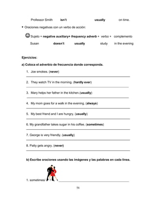 56
Professor Smith isn’t usually on time.
 Oraciones negativas con un verbo de acción:
Sujeto + negative auxiliary+ frequency adverb + verbo + complemento
Susan doesn’t usually study in the evening
Ejercicios:
a) Coloca el adverbio de frecuencia donde corresponda.
1. Joe smokes. (never)
_____________________________________________________________
2. They watch TV in the morning. (hardly ever)
___________________________________________________________________
3. Mary helps her father in the kitchen.(usually)
____________________________________________________________
4. My mom goes for a walk in the evening. (always)
_____________________________________________________________
5. My best friend and I are hungry. (usually)
_____________________________________________________________
6. My grandfather takes sugar in his coffee. (sometimes)
_____________________________________________________________
7. George is very friendly. (usually)
_____________________________________________________________
8. Patty gets angry. (never)
_____________________________________________________________
b) Escribe oraciones usando las imágenes y las palabras en cada línea.
1. sometimes/ ______________________________________________
 
