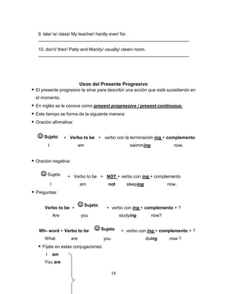58
9. late/ is/ class/ My teacher/ hardly ever/ for.
_____________________________________________________________
10. don’t/ their/ Patty and Mandy/ usually/ clean/ room.
_____________________________________________________________
Usos del Presente Progresivo
 El presente progresivo te sirve para describir una acción que está sucediendo en
el momento.
 En inglés se le conoce como present progressive / present continuous.
 Este tiempo se forma de la siguiente manera:
 Oración afirmativa:
+ Verbo to be + verbo con la terminación ing + complemento
I am swimming now.
 Oración negativa:
+ Verbo to be + NOT + verbo con ing + complemento
I am not sleeping now.
 Preguntas:
Verbo to be + + verbo con ing + complemento + ?
Are you studying now?
Wh- word + Verbo to be + + verbo con ing + complemento + ?
What are you doing now ?
 Fíjate en estas conjugaciones:
I am
You are
 Sujeto
 Sujeto
 Sujeto
 Sujeto
 
