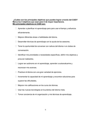 6
¿Cuáles son los principales objetivos que puedes lograr a través del CADI?
Marca los 4 objetivos que sean para ti de mayor importancia.
Mis principales objetivos en CADI son:
Aprender a planificar mi aprendizaje para para usar el tiempo y esfuerzos
eficientemente.
Mejorar diferentes áreas o habilidades del idioma.
Desarrollar técnicas de aprendizaje con la ayuda de los asesores.
Tener la oportunidad de conversar con nativos del idioma n en clubes de
conversación.
Identificar mis prioridades o necesidades específicas, definir mis objetivos y
procurar realizarlos.
Lograr ser autónomo en mi aprendizaje, aprender a autoevaluarme y
reconocer mis avances.
Practicar el idioma con una gran variedad de ejercicios.
Incrementar la capacidad de mi aprendizaje y encontrar soluciones para
superar las dificultades.
Mejorar mis calificaciones en los curos de idiomas.
Usar las nuevas tecnologías en la práctica del idioma meta.
Tomar conciencia de mi organización y mis técnicas de aprendizaje.
 