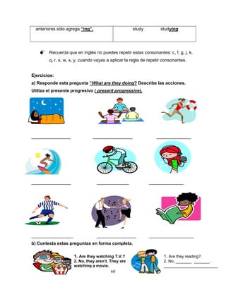 60
anteriores sólo agrega “ing”. study studying
 Recuerda que en inglés no puedes repetir estas consonantes: c, f, g, j, k,
q, r, s, w, x, y, cuando vayas a aplicar la regla de repetir consonantes.
Ejercicios:
a) Responde esta pregunta “What are they doing? Describe las acciones.
Utiliza el presente progresivo ( present progressive).
________________ ________________ ______________
________________ _____________ ______________
_________________ ________________ __________________
b) Contesta estas preguntas en forma completa.
1. Are they watching T.V.?
2. No, they aren’t. They are
watching a movie.
1. Are they reading?
2. No, _______ _______.
________________________
 