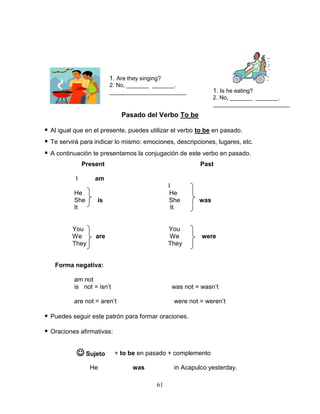 61
Pasado del Verbo To be
 Al igual que en el presente, puedes utilizar el verbo to be en pasado.
 Te servirá para indicar lo mismo: emociones, descripciones, lugares, etc.
 A continuación te presentamos la conjugación de este verbo en pasado.
Present Past
I am
I
He He
She is She was
It It
You You
We are We were
They They
Forma negativa:
am not
is not = isn’t was not = wasn’t
are not = aren’t were not = weren’t
 Puedes seguir este patrón para formar oraciones.
 Oraciones afirmativas:
+ to be en pasado + complemento
He was in Acapulco yesterday.
1. Are they singing?
2. No, _______ _______.
________________________ 1. Is he eating?
2. No, _______ _______.
________________________
 Sujeto
 