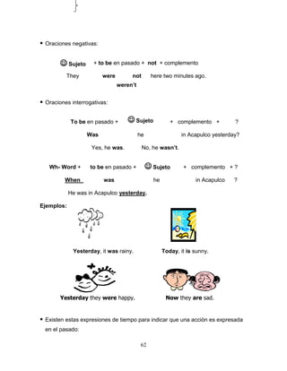 62
 Oraciones negativas:
+ to be en pasado + not + complemento
They were not here two minutes ago.
 Oraciones interrogativas:
To be en pasado + + complemento + ?
Was he in Acapulco yesterday?
Yes, he was. No, he wasn’t.
Wh- Word + to be en pasado + + complemento + ?
When was he in Acapulco ?
He was in Acapulco yesterday.
Ejemplos:
Yesterday, it was rainy. Today, it is sunny.
 Existen estas expresiones de tiempo para indicar que una acciòn es expresada
en el pasado:
Now they are sad.Yesterday they were happy.
weren’t
 Sujeto
 Sujeto
 Sujeto
 