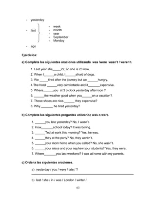 63
- yesterday
- last
- ago
Ejercicios:
a) Completa las siguientes oraciones utilizando was /were wasn’t / weren’t.
1. Last year she_____22, so she is 23 now.
2. When I______a child, I______afraid of dogs.
3. We _____tired after the journey but we ______hungry.
4.The hotel ______very comfortable and it_______expensive.
5. Where______you at 3 o’clock yesterday afternoon ?
6. ______the weather good when you______on a vacation?
7. Those shoes are nice.______ they expensive?
8. Why _______ he tired yesterday?
b) Completa las siguientes preguntas utilizando was o were.
1. ______you late yesterday? No, I wasn’t.
2. How_______school today? It was boring.
3. ______Ted at work this morning? Yes, he was.
4. ______they at the party? No, they weren’t.
5. ______your mom home when you called? No, she wasn’t.
6. ______your niece and your nephew your students? Yes, they were.
7. Where_______you last weekend? I was at home with my parents.
c) Ordena las siguientes oraciones.
a) yesterday / you / were / late / ?
____________________________________________________________
b) last / she / in / was / London / winter /.
- week
- month
- year
- September
- Monday
 