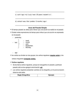 64
____________________________________________________________
c) aunt / ago / my / Lucy / was / 20 years / student / a / .
____________________________________________________________
d) school / was / this / prettier / 5 months / ago /.
____________________________________________________________
Usos del Pasado Simple
 El tiempo pasado se utiliza para indicar que una acción se realizó en el pasado
 Existen estas expresiones de tiempo para indicar que una acción es expresada
en el pasado:
- yesterday
- last
- ago
 los verbos se dividen en dos grupos, los verbos regulares (regular verbs) y los
verbos irregulares (irregular verbs).
 Verbos regulares
 Se les llama verbos regulares, porque al conjugarlos en pasado y participio
pasado sólo se les agrega la terminación -ed.
 Los verbos regulares presentan cambios en la ortografía y en la pronunciación
observa esta tabla:
Regla Ortográfica Ejemplo
- week
- month
- year
- September
- Monday
 