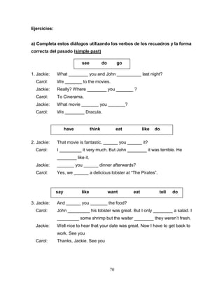 70
Ejercicios:
a) Completa estos diálogos utilizando los verbos de los recuadros y la forma
correcta del pasado (simple past)
1. Jackie: What ________ you and John __________ last night?
Carol: We _______ to the movies.
Jackie: Really? Where ________ you _______ ?
Carol: To Cinerama.
Jackie: What movie _______ you _______?
Carol: We ________ Dracula.
2. Jackie: That movie is fantastic. ______ you ______ it?
Carol: I _________ it very much. But John ________ it was terrible. He
________ like it.
Jackie: _______ you ______ dinner afterwards?
Carol: Yes, we ______ a delicious lobster at “The Pirates”.
3. Jackie: And ______ you _______ the food?
Carol: John _________ his lobster was great. But I only ________ a salad. I
_________ some shrimp but the waiter ________ they weren’t fresh.
Jackie: Well nice to hear that your date was great. Now I have to get back to
work. See you
Carol: Thanks, Jackie. See you
see do go
have think eat like do
say like want eat tell do
 