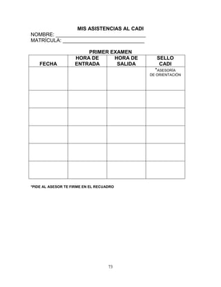 73
MIS ASISTENCIAS AL CADI
NOMBRE: ________________________________
MATRÍCULA: _____________________________
PRIMER EXAMEN
FECHA
HORA DE
ENTRADA
HORA DE
SALIDA
SELLO
CADI
*ASESORÍA
DE ORIENTACIÓN
*PIDE AL ASESOR TE FIRME EN EL RECUADRO
 
