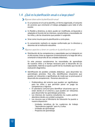 12
1.4	 ¿Qué es la planificación anual o a largo plazo?
	 Algunas ideas sobre la planificación anual
	 Es un proceso en el cual se planifica, en forma organizada, el conjunto
de acciones que orientarán el trabajo pedagógico para todo el año
escolar.
	 Es flexible y dinámica, es decir, puede ser modificada, enriquecida o
adaptada en función de los intereses, características y necesidades de
los niños, y de las situaciones que puedan ir surgiendo.
	 Sirve como insumo para la planificación a corto plazo.
	 Es conveniente realizarla en equipo conformado por la directora y
docentes de la institución educativa.
	 Algunos aspectos a tener en cuenta en la planificación anual
	 Distribución de las competencias y capacidades que se trabajarán en
el año escolar. Estas se organizan trimestralmente a lo largo del año y
orientarán el desarrollo de las unidades didácticas.
	 En este proceso consideramos las necesidades de aprendizaje
de nuestros niños y el tiempo necesario para el desarrollo de sus
capacidades. Además se ajusta a partir de los resultados que nos da la
evaluación diagnóstica.
	 Identificación de posibles unidades didácticas para desarrollar los
aprendizajes previstos. Para ello, identificamos situaciones que
puedan ser relevantes o significativas de modo que se promuevan el
desarrollo de competencias. Ponemos atención en:
	 Problemáticas del entorno que pueden ser significativas
para los niños y que permitan poner en juego las
competencias a lograrse.
	 El calendario comunal para identificar situaciones que se
están dando en el entorno y que pueden ser relevantes
para desarrollar los aprendizajes previstos.
	 Los intereses de nuestros estudiantes los cuales podrían
abordarse desde una unidad o proyecto.
	 Los recursos que el Ministerio de Educación ha puesto a
nuestra disposición:
	 Unidades temáticas de los cuadernos de trabajo
"Aprendemos jugando" para 4 y 5 años
	 Unidades de aprendizaje
	 Proyectos de aprendizaje
 