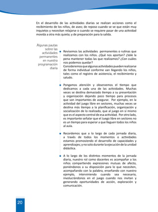 20
En el desarrollo de las actividades diarias se realizan acciones como el
recibimiento de los niños, de aseo; de reposo cuando se ve que están muy
inquietos y necesitan relajarse o cuando se requiere pasar de una actividad
movida a otra más quieta; y de preparación para la salida.
	 Revisemos las actividades permanentes o rutinas que
realizamos con los niños. ¿Qué nos aportan? ¿Vale la
pena mantener todas las que realizamos? ¿Con cuáles
nos podemos quedar?
	 Consideremosquealgunasactividadespuedenrealizarse
de forma individual conforme van llegando los niños,
tales como el registro de asistencia, el recibimiento y
saludo.
	 Pongamos atención y observemos el tiempo que
dedicamos a cada una de las actividades. Muchas
veces se destina demasiado tiempo a su presentación
y organización dejando poco tiempo para procesos
que son importantes de asegurar. Por ejemplo, en la
actividad del juego libre en sectores, muchas veces se
destina más tiempo a la planificación, organización y
socialización de lo realizado, que al juego en sí mismo
que es el aspecto central de esa actividad. Por otro lado,
es importante señalar que el Juego libre en sectores no
es un tiempo para esperar a que lleguen todos los niños
al aula.
	 Recordemos que a lo largo de cada jornada diaria,
a través de todos los momentos o actividades
estamos promoviendo el desarrollo de capacidades y
aprendizajes; y no solo durante la ejecución de la unidad
didáctica.
	 A lo largo de los distintos momentos de la jornada
diaria, nuestro rol como docentes es acompañar a los
niños compartiendo expresiones mutuas de afecto,
poniéndonos a su disposición para lo que necesiten,
acompañando con la palabra, enseñando con nuestro
ejemplo, interviniendo cuando sea necesario,
involucrándonos en el juego cuando nos invitan y
generando oportunidades de acción, exploración y
comunicación.
Algunas pautas
sobre las
actividades
permanentes
en nuestra
programación
diaria
 