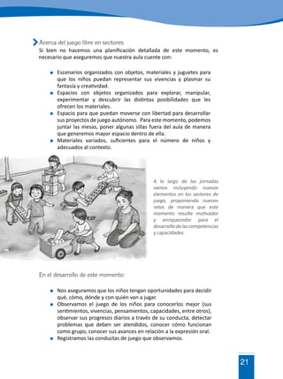 21
	 Escenarios organizados con objetos, materiales y juguetes para
que los niños puedan representar sus vivencias y plasmar su
fantasía y creatividad.
	Espacios con objetos organizados para explorar, manipular,
experimentar y descubrir las distintas posibilidades que les
ofrecen los materiales.
	 Espacio para que puedan moverse con libertad para desarrollar
sus proyectos de juego autónomo. Para este momento, podemos
juntar las mesas, poner algunas sillas fuera del aula de manera
que generemos mayor espacio dentro de ella.
	 Materiales variados, suficientes para el número de niños y
adecuados al contexto.
Acerca del juego libre en sectores
Si bien no hacemos una planificación detallada de este momento, es
necesario que aseguremos que nuestra aula cuente con:
A lo largo de las jornadas
vamos incluyendo nuevos
elementos en los sectores de
juego, proponiendo nuevos
retos de manera que este
momento resulte motivador
y enriquecedor para el
desarrollodelascompetencias
y capacidades.
En el desarrollo de este momento:
	 Nos aseguramos que los niños tengan oportunidades para decidir
qué, cómo, dónde y con quién van a jugar.
	 Observamos el juego de los niños para conocerlos mejor (sus
sentimientos, vivencias, pensamientos, capacidades, entre otros),
observar sus progresos diarios a través de su conducta, detectar
problemas que deben ser atendidos, conocer cómo funcionan
como grupo, conocer sus avances en relación a la expresión oral.
	 Registramos las conductas de juego que observamos.
 