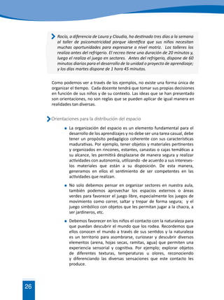 26
	 La organización del espacio es un elemento fundamental para el
desarrollo de los aprendizajes y no debe ser una tarea casual, debe
tener un propósito pedagógico coherente con sus características
madurativas. Por ejemplo, tener objetos y materiales pertinentes
y organizados en rincones, estantes, canastas o cajas temáticas a
su alcance, les permitirá desplazarse de manera segura y realizar
actividades con autonomía, utilizando -de acuerdo a sus intereses-
los materiales que están a su disposición. De esta manera,
generamos en ellos el sentimiento de ser competentes en las
actividades que realizan.
	 No solo debemos pensar en organizar sectores en nuestra aula,
también podemos aprovechar los espacios externos o áreas
verdes para favorecer el juego libre, especialmente los juegos de
movimiento como correr, saltar y trepar de forma segura; y el
juego simbólico con objetos que les permitan jugar a la chacra, a
ser jardineros, etc.
	 Debemos favorecer en los niños el contacto con la naturaleza para
que puedan descubrir el mundo que los rodea. Recordemos que
ellos conocen el mundo a través de sus sentidos y la naturaleza
es un territorio para asombrarse, curiosear y descubrir diversos
elementos (arena, hojas secas, ramitas, agua) que permiten una
experiencia sensorial y cognitiva. Por ejemplo; explorar objetos
de diferentes texturas, temperaturas u olores, reconociendo
y diferenciando las diversas sensaciones que este contacto les
produce.
Orientaciones para la distribución del espacio
Como podemos ver a través de los ejemplos, no existe una forma única de
organizar el tiempo. Cada docente tendrá que tomar sus propias decisiones
en función de sus niños y de su contexto. Las ideas que se han presentado
son orientaciones, no son reglas que se pueden aplicar de igual manera en
realidades tan diversas.
Rocío, a diferencia de Laura y Claudia, ha destinado tres días a la semana
al taller de psicomotricidad porque identifica que sus niños necesitan
muchas oportunidades para expresarse a nivel motriz. Los talleres los
realiza antes del refrigerio. El recreo tiene una duración de 20 minutos y,
luego el realiza el juego en sectores. Antes del refrigerio, dispone de 60
minutos diarios para el desarrollo de la unidad o proyecto de aprendizaje;
y los días martes dispone de 1 hora 45 minutos.
 