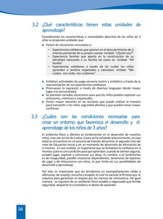 36
3.2	¿Qué características tienen estas unidades de
		aprendizaje?
Considerando las características y necesidades descritas de los niños de 3
años se proponen unidades que:
	 Parten de situaciones vinculadas a:
	 Experiencias cotidianas que aportan en el descubrimiento de sí
mismos partiendo de su propio cuerpo: Unidad: "¿Quién soy?"
	 Experiencia familiar que aporta en la construcción de su
identidad valorando a su familia tal como es: Unidad: "Mi
familia"
	 Experiencias cotidianas a través de las cuales los niños
aprenden a sentirse respetados y valorados: Unidad: "Me
cuidan, me cuido, nos cuidamos".
	 Enfatizan actividades de juego sensorio motriz y simbólico a través de la
representación de sus experiencias cotidianas.
	 Promueven la expresión a través de diversos lenguajes dando mayor
lugar a la sensorialidad.
	 Se plantean variadas situaciones para que los niños puedan expresar sus
emociones, intereses e inquietudes.
	 Ponen mayor atención en las acciones que puede realizar la maestra
para transmitir a los niños seguridad afectiva y que puedan tener mayor
confianza.
3.3	¿Cuáles son las condiciones necesarias para
	 crear un entorno que favorezca el desarrollo y el
	 aprendizaje de los niños de 3 años?
El ambiente físico y afectivo es fundamental en el desarrollo de nuestros
niños, más aún en los de 3 años. Como se ha señalado anteriormente, en esta
edad se encuentran en un proceso de tránsito del primer al segundo ciclo del
nivel de Educación Inicial y en un momento de desarrollo de afirmación de
sí mismos. En ese sentido, es importante que se fortalezca la confianza en sí
mismos puesesunacondiciónparaqueaprendan;cuandosesientenseguros,
pueden jugar, explorar y comunicar sus ideas. En cambio, si el sentimiento
es de inseguridad, pueden mostrarse dependientes, temerosos de explorar,
de jugar y de relacionarse con otros, lo que limita así sus posibilidades de
desarrollo y aprendizaje.
Por ello, es importante que les brindemos un acompañamiento cálido y
afectuoso, de respeto, escucha y acogida, lo cual no excluye la firmeza que se
requiere para garantizar el respeto por las normas de convivencia. De igual
manera, se requiere de un ambiente físico estable y organizado que brinde
seguridad, despierte la curiosidad y el deseo de aprender.
 