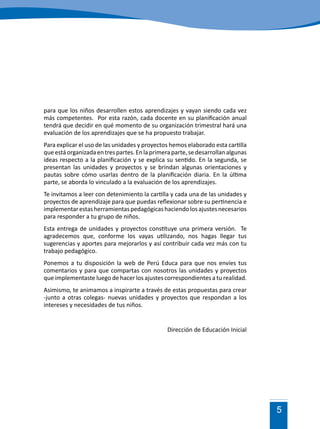 5
para que los niños desarrollen estos aprendizajes y vayan siendo cada vez
más competentes. Por esta razón, cada docente en su planificación anual
tendrá que decidir en qué momento de su organización trimestral hará una
evaluación de los aprendizajes que se ha propuesto trabajar.
Para explicar el uso de las unidades y proyectos hemos elaborado esta cartilla
queestáorganizadaentrespartes.Enlaprimeraparte,sedesarrollanalgunas
ideas respecto a la planificación y se explica su sentido. En la segunda, se
presentan las unidades y proyectos y se brindan algunas orientaciones y
pautas sobre cómo usarlas dentro de la planificación diaria. En la última
parte, se aborda lo vinculado a la evaluación de los aprendizajes.
Te invitamos a leer con detenimiento la cartilla y cada una de las unidades y
proyectos de aprendizaje para que puedas reflexionar sobre su pertinencia e
implementarestasherramientaspedagógicashaciendolosajustesnecesarios
para responder a tu grupo de niños.
Esta entrega de unidades y proyectos constituye una primera versión. Te
agradecemos que, conforme los vayas utilizando, nos hagas llegar tus
sugerencias y aportes para mejorarlos y así contribuir cada vez más con tu
trabajo pedagógico.
Ponemos a tu disposición la web de Perú Educa para que nos envíes tus
comentarios y para que compartas con nosotros las unidades y proyectos
que implementaste luego de hacer los ajustes correspondientes a tu realidad.
Asimismo, te animamos a inspirarte a través de estas propuestas para crear
-junto a otras colegas- nuevas unidades y proyectos que respondan a los
intereses y necesidades de tus niños.
Dirección de Educación Inicial
 