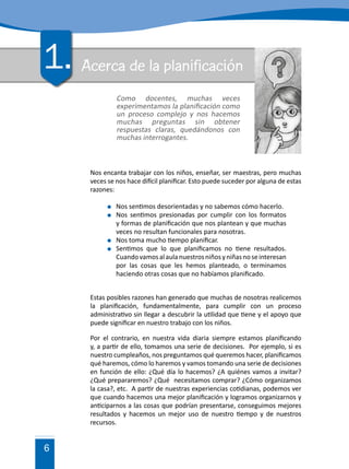 6
Acerca de la planificación
Nos encanta trabajar con los niños, enseñar, ser maestras, pero muchas
veces se nos hace difícil planificar. Esto puede suceder por alguna de estas
razones:
	 Nos sentimos desorientadas y no sabemos cómo hacerlo.
	 Nos sentimos presionadas por cumplir con los formatos
y formas de planificación que nos plantean y que muchas
veces no resultan funcionales para nosotras.
	 Nos toma mucho tiempo planificar.
	 Sentimos que lo que planificamos no tiene resultados.
Cuandovamosalaulanuestrosniñosyniñasnoseinteresan
por las cosas que les hemos planteado, o terminamos
haciendo otras cosas que no habíamos planificado.
Estas posibles razones han generado que muchas de nosotras realicemos
la planificación, fundamentalmente, para cumplir con un proceso
administrativo sin llegar a descubrir la utilidad que tiene y el apoyo que
puede significar en nuestro trabajo con los niños.
Por el contrario, en nuestra vida diaria siempre estamos planificando
y, a partir de ello, tomamos una serie de decisiones. Por ejemplo, si es
nuestro cumpleaños, nos preguntamos qué queremos hacer, planificamos
qué haremos, cómo lo haremos y vamos tomando una serie de decisiones
en función de ello: ¿Qué día lo hacemos? ¿A quiénes vamos a invitar?
¿Qué prepararemos? ¿Qué necesitamos comprar? ¿Cómo organizamos
la casa?, etc. A partir de nuestras experiencias cotidianas, podemos ver
que cuando hacemos una mejor planificación y logramos organizarnos y
anticiparnos a las cosas que podrían presentarse, conseguimos mejores
resultados y hacemos un mejor uso de nuestro tiempo y de nuestros
recursos.
1.
Como docentes, muchas veces
experimentamos la planificación como
un proceso complejo y nos hacemos
muchas preguntas sin obtener
respuestas claras, quedándonos con
muchas interrogantes.
 