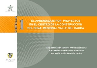 |




SERVICIO NACIONAL DE APRENDIZAJE




                                       1
                          CARTILLA
                                                       EL APRENDIZAJE POR PROYECTOS
                                                      EN EL CENTRO DE LA CONSTRUCCION
                                                     DEL SENA, REGIONAL VALLE DEL CAUCA




                                                                          ARQ. ESPERANZA ADRIANA RAMOS RODRÍGUEZ
                                                                            ADM. MARÍA EUGENIA LÓPEZ HERNÁNDEZ
                                       SERVICIO NACIONAL DE APRENDIZAJE
                                                                              MG. MARÍA ROCÍO MALAGÓN PATIÑO


SENA - Regional valle
     Colombia
 