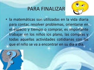 PARA FINALIZAR.
• la matemáticas son utilizadas en la vida diaria
para contar, resolver problemas, orientarse en
el espacio y tiempo o comprar, es importante
trabajar en los niños los plano, las compras y
todas aquellas actividades cotidianas con las
que el niño se va a encontrar en su día a día.
 