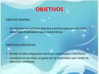 OBJETIVOS
OBJETIVO GENERAL
• brindar una herramienta atractiva y practica para que los niños
desarrollen habilidades lógico matemáticas.
OBJETIVOS ESPECIFICOS
• Brindar al niño integración entre sus compañeros, y familiares.
• Incentivar en los niños un gusto por la matemática por medio de
ejercicios cotidianos.
 