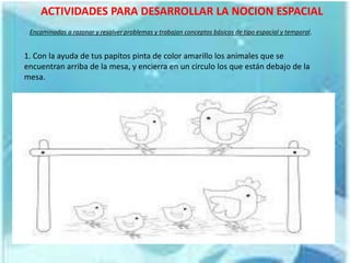 ACTIVIDADES PARA DESARROLLAR LA NOCION ESPACIAL
1. Con la ayuda de tus papitos pinta de color amarillo los animales que se
encuentran arriba de la mesa, y encierra en un circulo los que están debajo de la
mesa.
Encaminadas a razonar y resolver problemas y trabajan conceptos básicos de tipo espacial y temporal.
 
