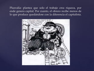 Plusvalía: plantea que solo el trabajo crea riqueza, por 
ende genera capital. Por cuanto, el obrero recibe menos de 
lo que produce quedándose con la diferencia el capitalista. 
 
