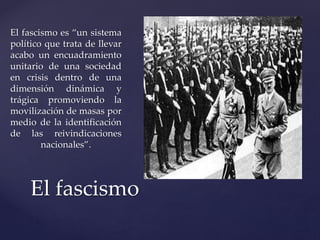 El fascismo es “un sistema 
político que trata de llevar 
acabo un encuadramiento 
unitario de una sociedad 
en crisis dentro de una 
dimensión dinámica y 
trágica promoviendo la 
movilización de masas por 
medio de la identificación 
de las reivindicaciones 
nacionales”. 
El fascismo 
 