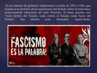 Es un sistema de gobierno implantado en Italia de 1922 a 1943, que 
mantuvo la doctrina de la supremacía del Estado sobre el individuo, 
prácticamente eliminado de todo Derecho. El lema fascista era: 
“todo dentro del Estado, nada contra el Estado, nada fuera del 
Estado” Sus aliados eran Alemania –Japón-Italia. 
 