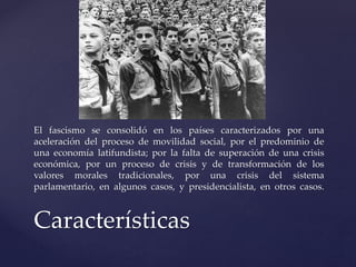 El fascismo se consolidó en los países caracterizados por una 
aceleración del proceso de movilidad social, por el predominio de 
una economía latifundista; por la falta de superación de una crisis 
económica, por un proceso de crisis y de transformación de los 
valores morales tradicionales, por una crisis del sistema 
parlamentario, en algunos casos, y presidencialista, en otros casos. 
Características 
 
