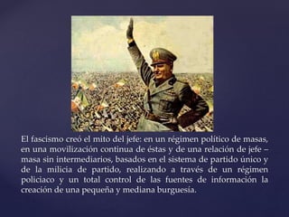 El fascismo creó el mito del jefe: en un régimen político de masas, 
en una movilización continua de éstas y de una relación de jefe – 
masa sin intermediarios, basados en el sistema de partido único y 
de la milicia de partido, realizando a través de un régimen 
policiaco y un total control de las fuentes de información la 
creación de una pequeña y mediana burguesía. 
 