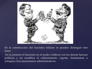 En la construcción del fascismo italiano se pueden distinguir tres 
fases: 
En la primera el fascismo en el poder colabora con las demás fuerzas 
políticas y no modifica el ordenamiento vigente, limitándose a 
retoques a los mecanismos administrativos. 
 