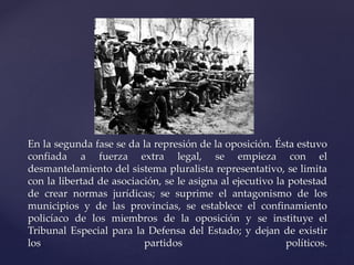 En la segunda fase se da la represión de la oposición. Ésta estuvo 
confiada a fuerza extra legal, se empieza con el 
desmantelamiento del sistema pluralista representativo, se limita 
con la libertad de asociación, se le asigna al ejecutivo la potestad 
de crear normas jurídicas; se suprime el antagonismo de los 
municipios y de las provincias, se establece el confinamiento 
policíaco de los miembros de la oposición y se instituye el 
Tribunal Especial para la Defensa del Estado; y dejan de existir 
los partidos políticos. 
 