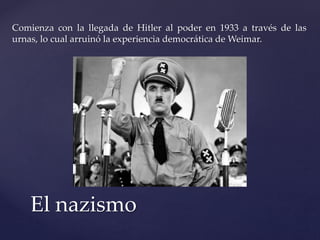 Comienza con la llegada de Hitler al poder en 1933 a través de las 
urnas, lo cual arruinó la experiencia democrática de Weimar. 
El nazismo 
 