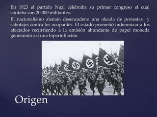En 1923 el partido Nazi celebraba su primer congreso el cual 
contaba con 20.000 militantes. 
El nacionalismo alemán desencadeno una oleada de protestas y 
sabotajes contra los ocupantes. El estado prometió indemnizar a los 
afectados recurriendo a la emisión abundante de papel moneda 
generando así una hiperinflación. 
Origen 
 