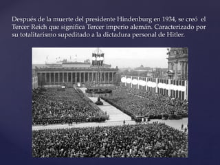 Después de la muerte del presidente Hindenburg en 1934, se creó el 
Tercer Reich que significa Tercer imperio alemán. Caracterizado por 
su totalitarismo supeditado a la dictadura personal de Hitler. 
 