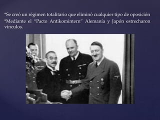 *Se creó un régimen totalitario que eliminó cualquier tipo de oposición 
*Mediante el “Pacto Antikomintern” Alemanía y Japón estrecharon 
vínculos. 
 