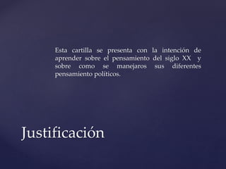 Esta cartilla se presenta con la intención de 
aprender sobre el pensamiento del siglo XX y 
sobre como se manejaros sus diferentes 
pensamiento políticos. 
Justificación 
 