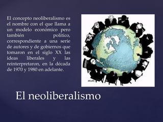 El concepto neoliberalismo es 
el nombre con el que llama a 
un modelo económico pero 
también político, 
correspondiente a una serie 
de autores y de gobiernos que 
tomaron en el siglo XX las 
ideas liberales y las 
reinterpretaron, en la década 
de 1970 y 1980 en adelante. 
El neoliberalismo 
 
