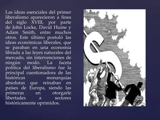 Las ideas esenciales del primer 
liberalismo aparecieron a fines 
del siglo XVIII, por parte 
de John Locke, David Hume y 
Adam Smith, entre muchos 
otros. Este último postuló las 
ideas económicas liberales, que 
se paraban en una economía 
librada a las leyes naturales del 
mercado, sin intervenciones de 
ningún modo. La faceta 
política del liberalismo fue la 
principal cuestionadora de las 
históricas monarquías 
absolutas que reinaban en 
países de Europa, siendo las 
primeras en otorgarle 
libertades a sectores 
históricamente oprimidos. 
 