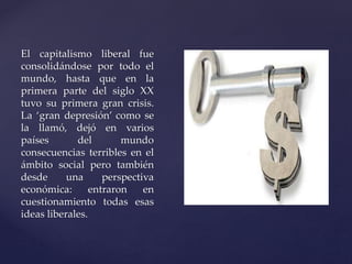 El capitalismo liberal fue 
consolidándose por todo el 
mundo, hasta que en la 
primera parte del siglo XX 
tuvo su primera gran crisis. 
La ‘gran depresión’ como se 
la llamó, dejó en varios 
países del mundo 
consecuencias terribles en el 
ámbito social pero también 
desde una perspectiva 
económica: entraron en 
cuestionamiento todas esas 
ideas liberales. 
 