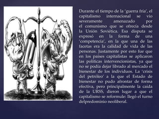 Durante el tiempo de la ‘guerra fría’, el 
capitalismo internacional se vio 
severamente amenazado por 
el comunismo que se ofrecía desde 
la Unión Soviética. Esa disputa se 
expresó en la forma de una 
‘competencia’, en la que una de las 
facetas era la calidad de vida de las 
personas. Justamente por esto fue que 
en los países capitalistas se aplicaron 
las políticas intervencionistas, ya que 
no se podía dejar librado al mercado el 
bienestar de los individuos. La ‘crisis 
del petróleo’ a la que el Estado de 
bienestar no pudo afrontar de forma 
efectiva, pero principalmente la caída 
de la URSS, dieron lugar a que el 
capitalismo se reformule: llegó el turno 
delpredominio neoliberal. 
 